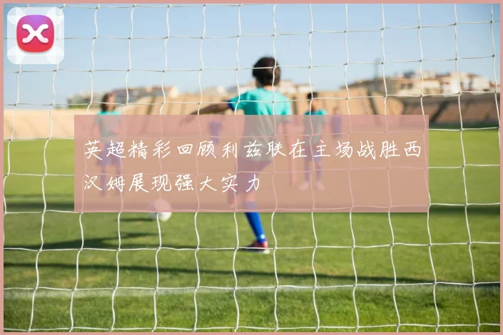 英超精彩回顾利兹联在主场战胜西汉姆展现强大实力