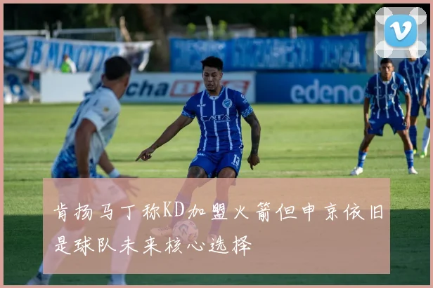 肯扬马丁称KD加盟火箭但申京依旧是球队未来核心选择