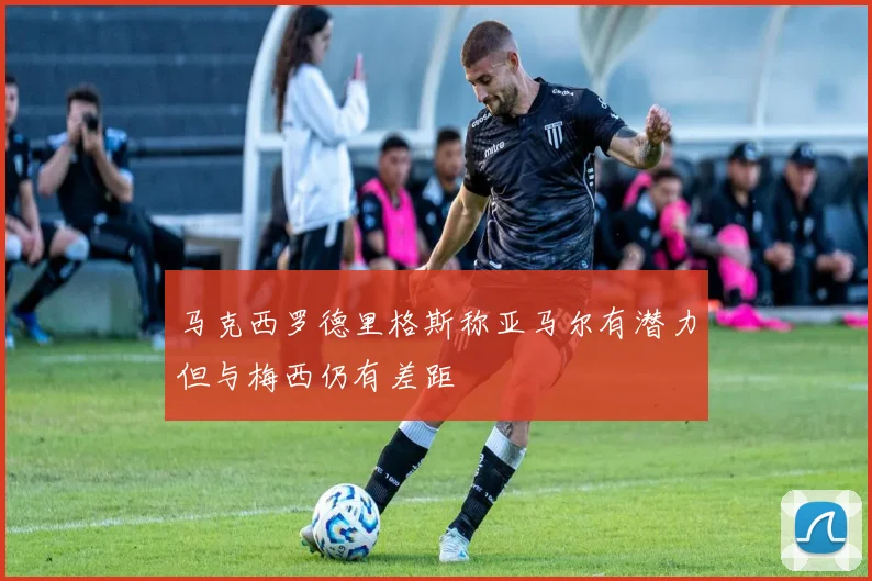 马克西罗德里格斯称亚马尔有潜力但与梅西仍有差距