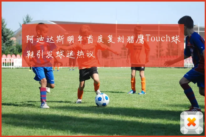 阿迪达斯明年首度复刻猎鹰Touch球鞋引发球迷热议