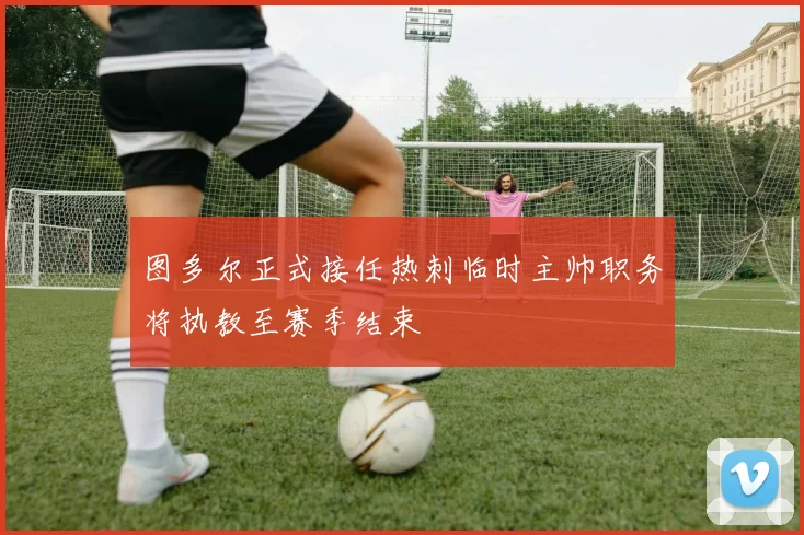 图多尔正式接任热刺临时主帅职务将执教至赛季结束