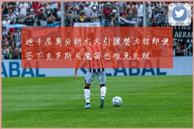 迪卡尼奥分析尤文引援潜力称即便签下克罗斯或魔笛也难免失败