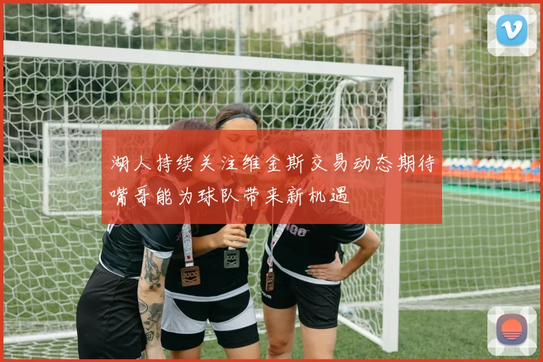 湖人持续关注维金斯交易动态期待嘴哥能为球队带来新机遇