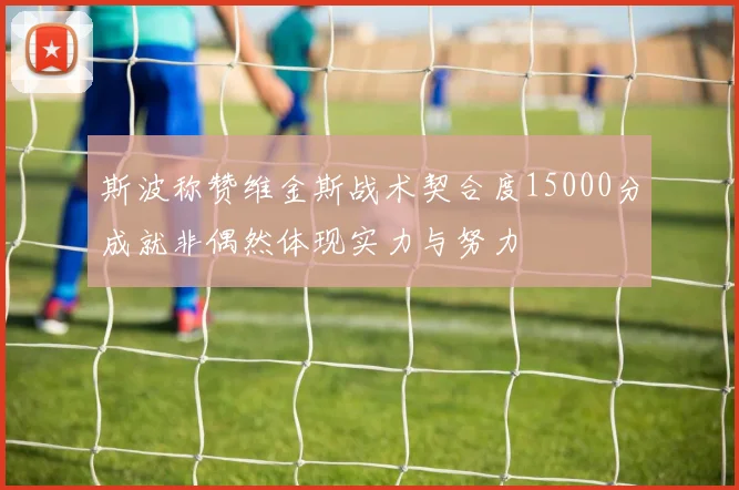 斯波称赞维金斯战术契合度15000分成就非偶然体现实力与努力