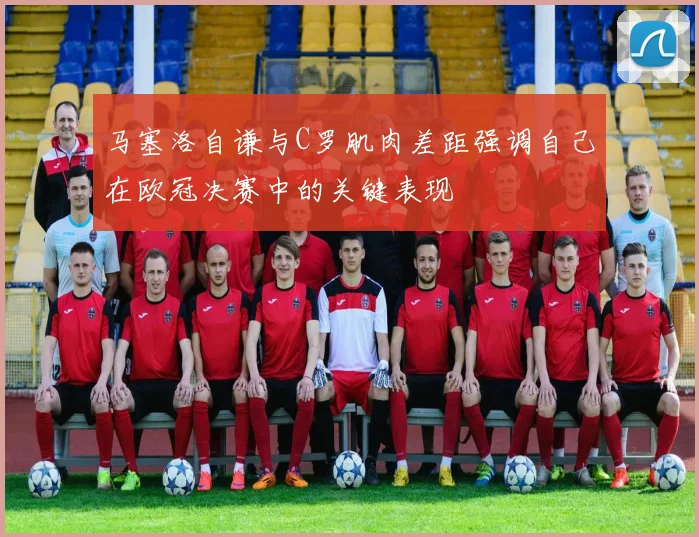 马塞洛自谦与C罗肌肉差距强调自己在欧冠决赛中的关键表现
