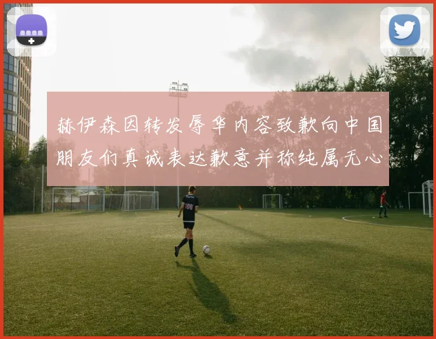 赫伊森因转发辱华内容致歉向中国朋友们真诚表达歉意并称纯属无心之过