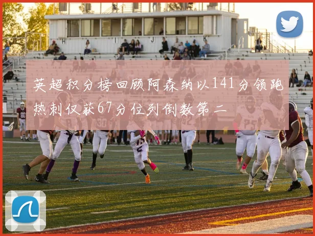 英超积分榜回顾阿森纳以141分领跑热刺仅获67分位列倒数第二