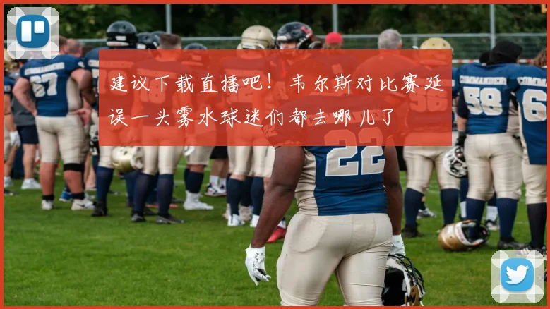建议下载直播吧！韦尔斯对比赛延误一头雾水球迷们都去哪儿了