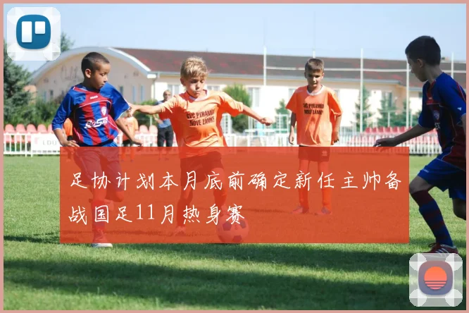 足协计划本月底前确定新任主帅备战国足11月热身赛