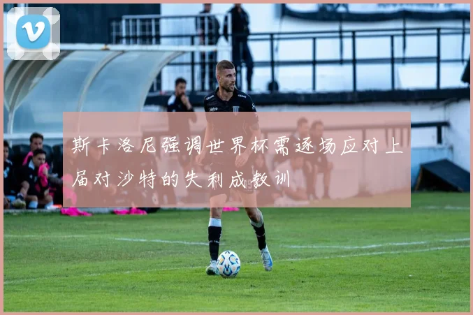 斯卡洛尼强调世界杯需逐场应对上届对沙特的失利成教训