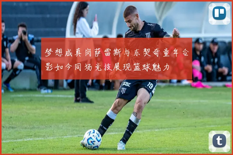 梦想成真岗萨雷斯与东契奇童年合影如今同场竞技展现篮球魅力