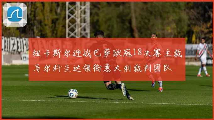 纽卡斯尔迎战巴萨欧冠18决赛主裁马尔科圭达领衔意大利裁判团队