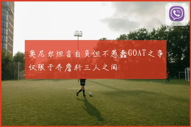 奥尼尔坦言自负但不愚蠢GOAT之争仅限于乔詹科三人之间