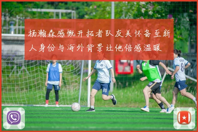 杨瀚森感慨开拓者队友关怀备至新人身份与海外背景让他倍感温暖