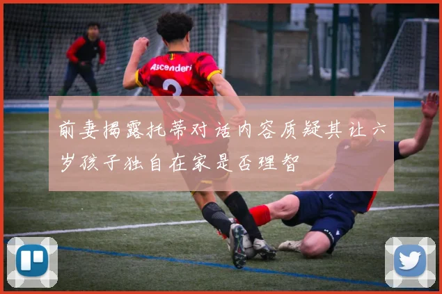 前妻揭露托蒂对话内容质疑其让六岁孩子独自在家是否理智