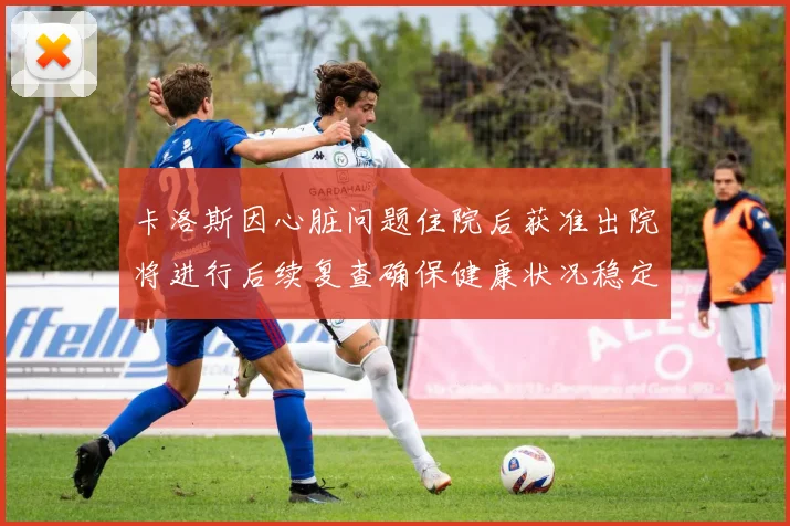 卡洛斯因心脏问题住院后获准出院将进行后续复查确保健康状况稳定