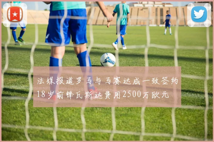 法媒报道罗马与马赛达成一致签约18岁前锋瓦斯达费用2500万欧元