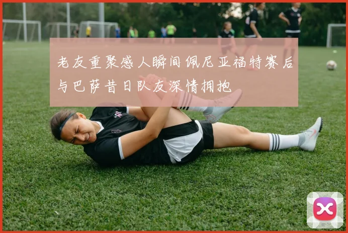 老友重聚感人瞬间佩尼亚福特赛后与巴萨昔日队友深情拥抱