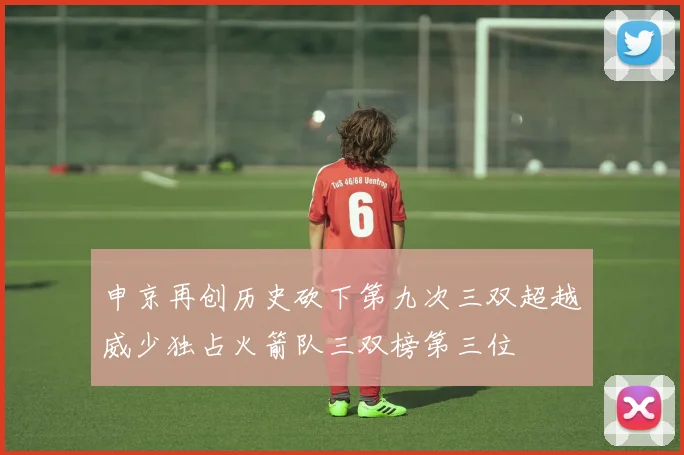申京再创历史砍下第九次三双超越威少独占火箭队三双榜第三位