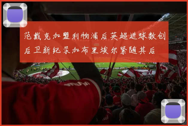 范戴克加盟利物浦后英超进球数创后卫新纪录加布里埃尔紧随其后