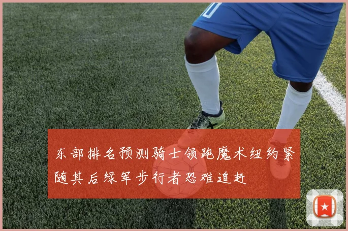 东部排名预测骑士领跑魔术纽约紧随其后绿军步行者恐难追赶