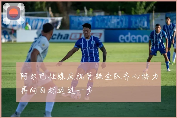 阿尔巴社媒庆祝晋级全队齐心协力再向目标迈进一步
