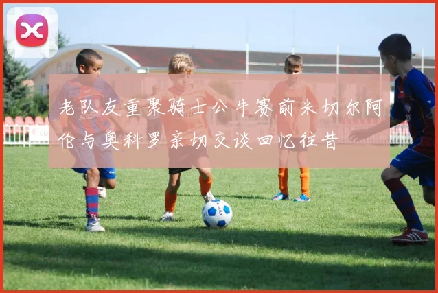 老队友重聚骑士公牛赛前米切尔阿伦与奥科罗亲切交谈回忆往昔